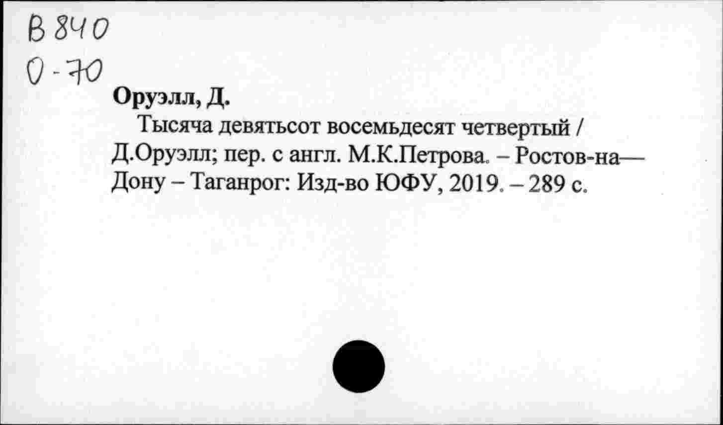 ﻿В 34 о
Оруэлл, Д.
Тысяча девятьсот восемьдесят четвертый / Д.Оруэлл; пер. с англ. М.К.Петрова. - Ростов-на— Дону - Таганрог: Изд-во ЮФУ, 2019. - 289 с.